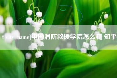 无为中国消防救援学院怎么样 知乎