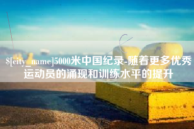 无为5000米中国纪录-随着更多优秀运动员的涌现和训练水平的提升