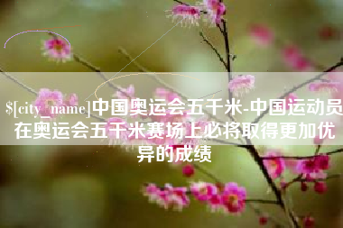 无为中国奥运会五千米-中国运动员在奥运会五千米赛场上必将取得更加优异的成绩