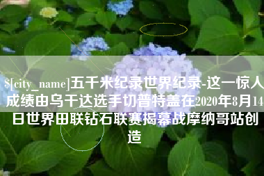 无为五千米纪录世界纪录-这一惊人成绩由乌干达选手切普特盖在2020年8月14日世界田联钻石联赛揭幕战摩纳哥站创造