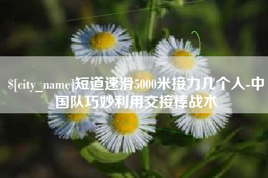 无为短道速滑5000米接力几个人-中国队巧妙利用交接棒战术