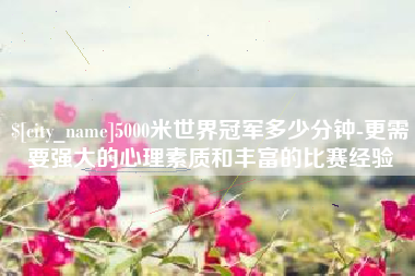 无为5000米世界冠军多少分钟-更需要强大的心理素质和丰富的比赛经验