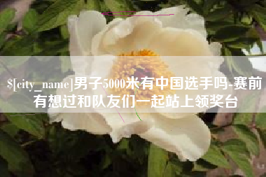 无为男子5000米有中国选手吗-赛前有想过和队友们一起站上领奖台