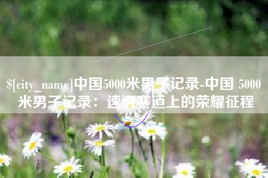 无为中国5000米男子记录-中国 5000 米男子记录：速滑赛道上的荣耀征程