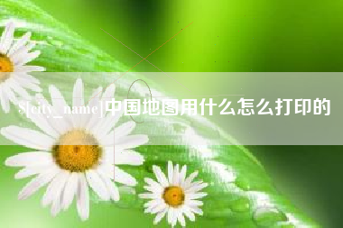 无为中国地图用什么怎么打印的