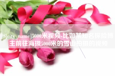 无为5000米视频-比如某知名探险博主前往海拔5000米的雪山拍摄的视频