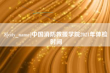 无为中国消防救援学院2021年体检时间