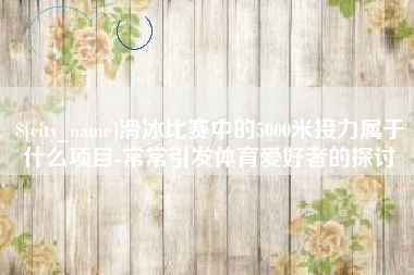 无为滑冰比赛中的5000米接力属于什么项目-常常引发体育爱好者的探讨