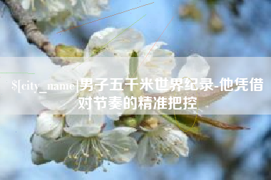 无为男子五千米世界纪录-他凭借对节奏的精准把控