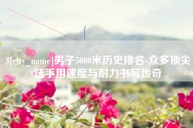 无为男子5000米历史排名-众多顶尖选手用速度与耐力书写传奇