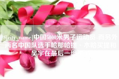 无为中国5000米男子运动员-而另外两名中国队选手哈那哈提·木哈买提和吴宇在最后一组出场