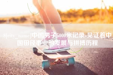 无为中国男子5000米记录-见证着中国田径事业的发展与拼搏历程